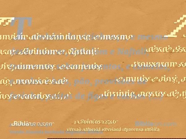 Também da vizinhança, e mesmo desde Issacar, Zebulom e Naftali, trouxeram sobre jumentos, e camelos, e mulos e bois, pão, provisões de farinha, pastas de figos 