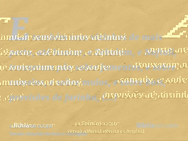 E também seus vizinhos de mais perto, até Issacar, e Zebulom, e Naftali, trouxeram pão sobre jumentos, e sobre camelos, e sobre mulos, e sobre bois, provisões d