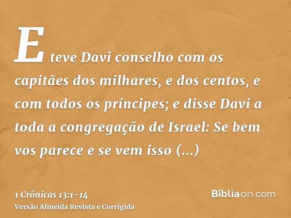 E teve Davi conselho com os capitães dos milhares, e dos centos, e com todos os príncipes;e disse Davi a toda a congregação de Israel: Se bem vos parece e se ve