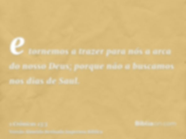 e tornemos a trazer para nós a arca do nosso Deus; porque não a buscamos nos dias de Saul.