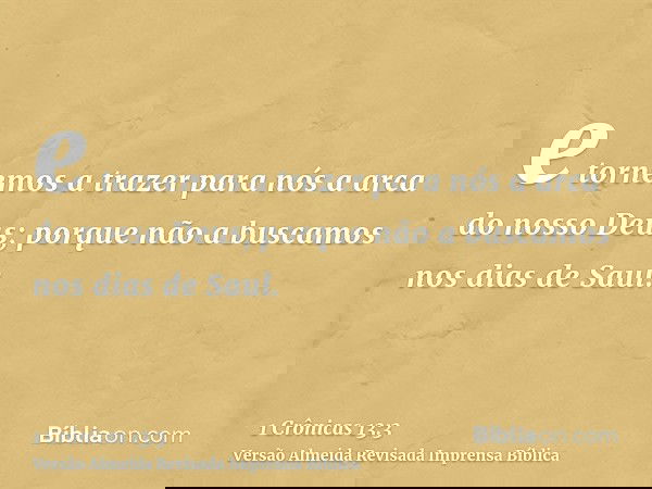 e tornemos a trazer para nós a arca do nosso Deus; porque não a buscamos nos dias de Saul.