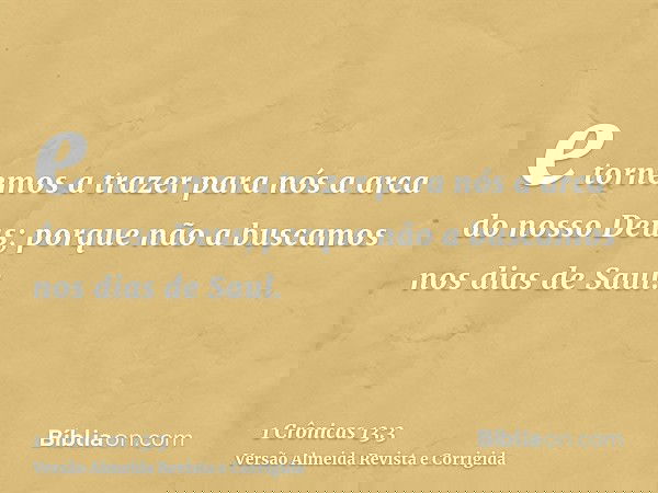 e tornemos a trazer para nós a arca do nosso Deus; porque não a buscamos nos dias de Saul.
