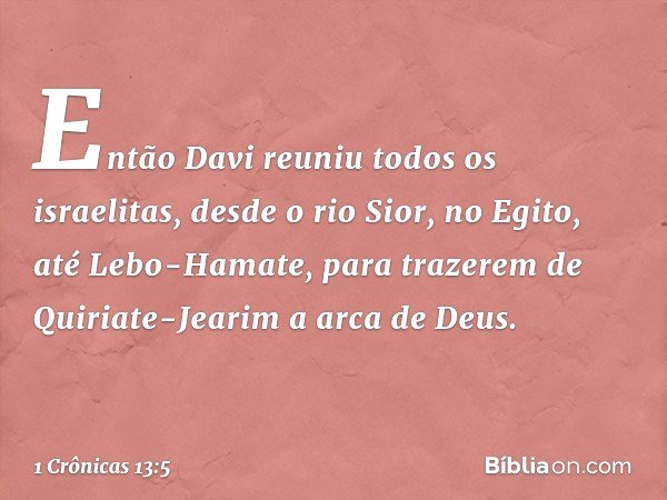 Então Davi reuniu todos os israelitas, desde o rio Sior, no Egito, até Lebo-Hamate, para trazerem de Quiriate-Jearim a arca de Deus. -- 1 Crônicas 13:5