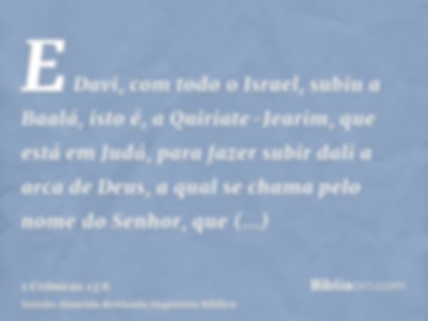 E Davi, com todo o Israel, subiu a Baalá, isto é, a Quiriate-Jearim, que está em Judá, para fazer subir dali a arca de Deus, a qual se chama pelo nome do Senhor