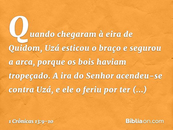 Quando chegaram à eira de Quidom, Uzá esticou o braço e segurou a arca, porque os bois haviam tropeçado. A ira do Senhor acendeu-se contra Uzá, e ele o feriu po