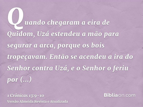 Quando chegaram a eira de Quidom, Uzá estendeu a mão para segurar a arca, porque os bois tropeçavam.Então se acendeu a ira do Senhor contra Uzá, e o Senhor o fe