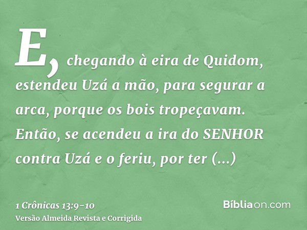 E, chegando à eira de Quidom, estendeu Uzá a mão, para segurar a arca, porque os bois tropeçavam.Então, se acendeu a ira do SENHOR contra Uzá e o feriu, por ter