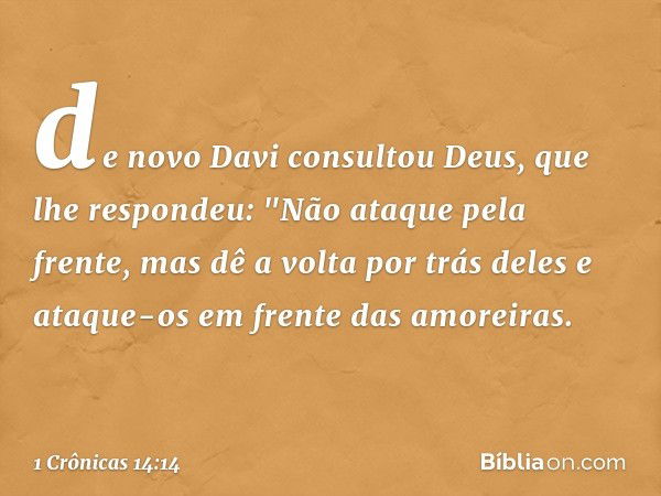 de novo Davi consultou Deus, que lhe respondeu: "Não ataque pela frente, mas dê a volta por trás deles e ataque-os em frente das amoreiras. -- 1 Crônicas 14:14