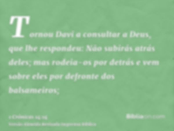 Tornou Davi a consultar a Deus, que lhe respondeu: Não subirás atrás deles; mas rodeia-os por detrás e vem sobre eles por defronte dos balsameiros;