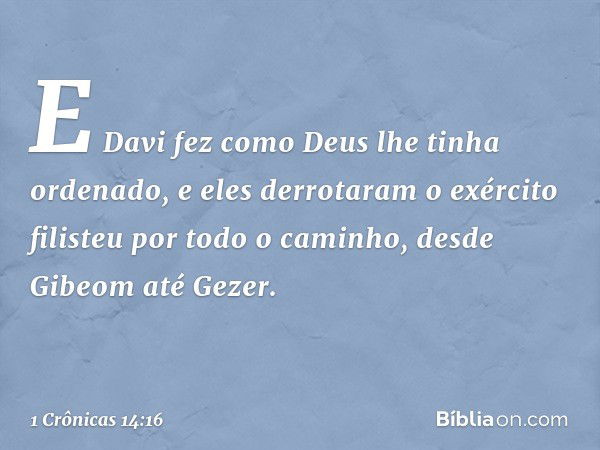 E Davi fez como Deus lhe tinha ordenado, e eles derrotaram o exército filisteu por todo o caminho, desde Gibeom até Gezer. -- 1 Crônicas 14:16