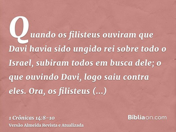 Quando os filisteus ouviram que Davi havia sido ungido rei sobre todo o Israel, subiram todos em busca dele; o que ouvindo Davi, logo saiu contra eles.Ora, os f