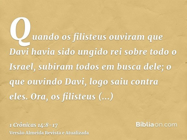 Quando os filisteus ouviram que Davi havia sido ungido rei sobre todo o Israel, subiram todos em busca dele; o que ouvindo Davi, logo saiu contra eles.Ora, os f