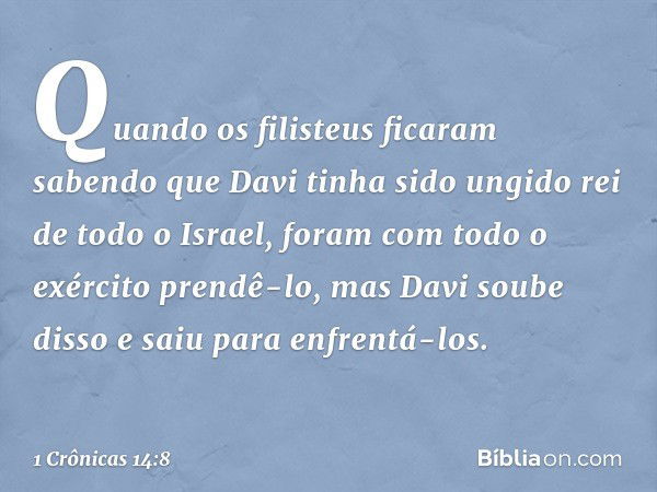 Quando os filisteus ficaram sabendo que Davi tinha sido ungido rei de todo o Israel, foram com todo o exército prendê-lo, mas Davi soube disso e saiu para enfre