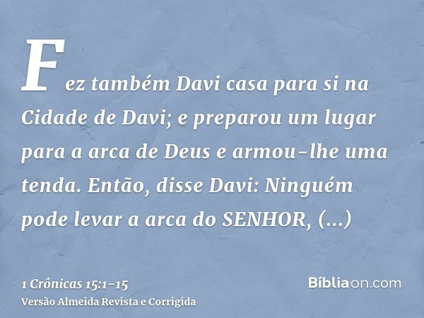 Fez também Davi casa para si na Cidade de Davi; e preparou um lugar para a arca de Deus e armou-lhe uma tenda.Então, disse Davi: Ninguém pode levar a arca do SE