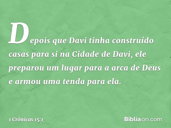 Depois que Davi tinha construído casas para si na Cidade de Davi, ele preparou um lugar para a arca de Deus e armou uma tenda para ela. -- 1 Crônicas 15:1