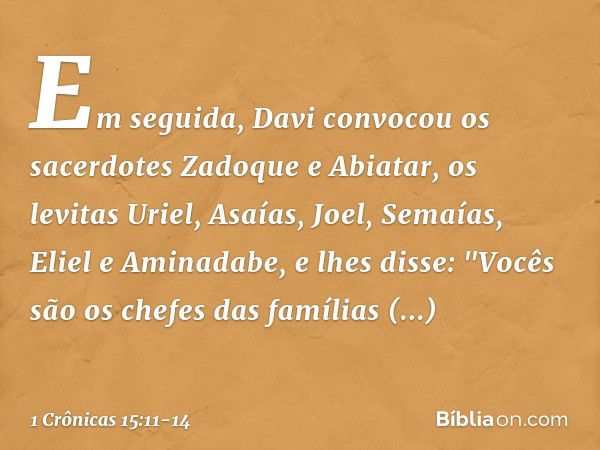 Em seguida, Davi convocou os sacerdotes Zadoque e Abiatar, os levitas Uriel, Asaías, Joel, Semaías, Eliel e Aminadabe, e lhes disse: "Vocês são os chefes das fa