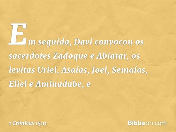 Em seguida, Davi convocou os sacerdotes Zadoque e Abiatar, os levitas Uriel, Asaías, Joel, Semaías, Eliel e Aminadabe, e -- 1 Crônicas 15:11