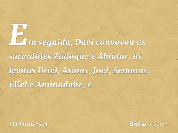 Em seguida, Davi convocou os sacerdotes Zadoque e Abiatar, os levitas Uriel, Asaías, Joel, Semaías, Eliel e Aminadabe, e -- 1 Crônicas 15:11