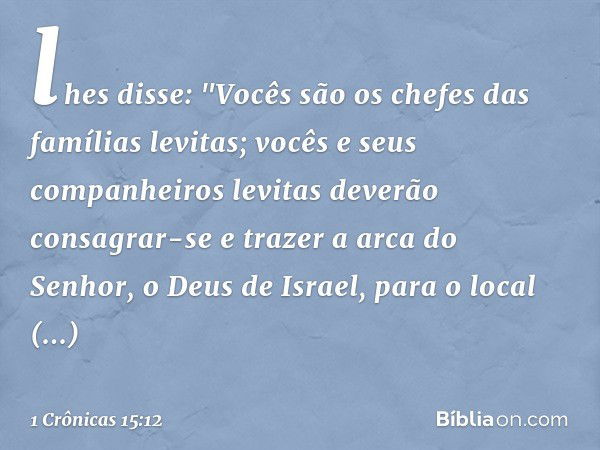 lhes disse: "Vocês são os chefes das famílias levitas; vocês e seus companheiros levitas deverão consagrar-se e trazer a arca do Senhor, o Deus de Israel, para 