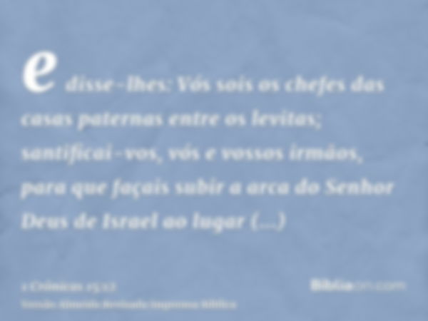 e disse-lhes: Vós sois os chefes das casas paternas entre os levitas; santificai-vos, vós e vossos irmãos, para que façais subir a arca do Senhor Deus de Israel