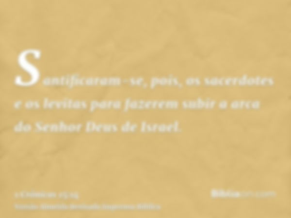 Santificaram-se, pois, os sacerdotes e os levitas para fazerem subir a arca do Senhor Deus de Israel.