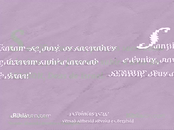 Santificaram-se, pois, os sacerdotes e levitas, para fazerem subir a arca do SENHOR, Deus de Israel.