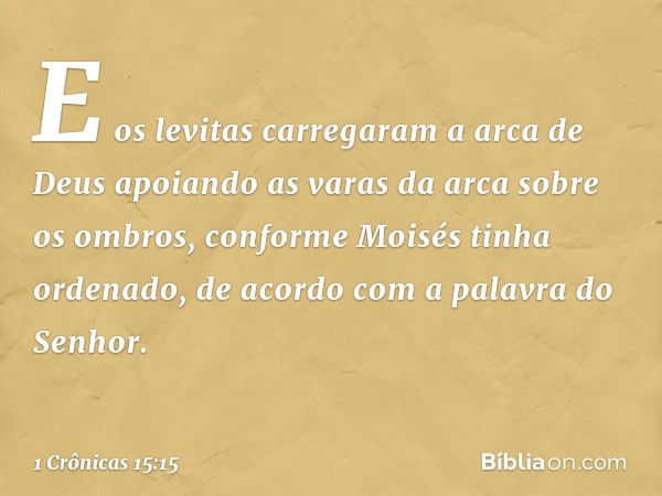 E os levitas carregaram a arca de Deus apoiando as varas da arca sobre os ombros, conforme Moisés tinha ordenado, de acordo com a palavra do Senhor. -- 1 Crônic