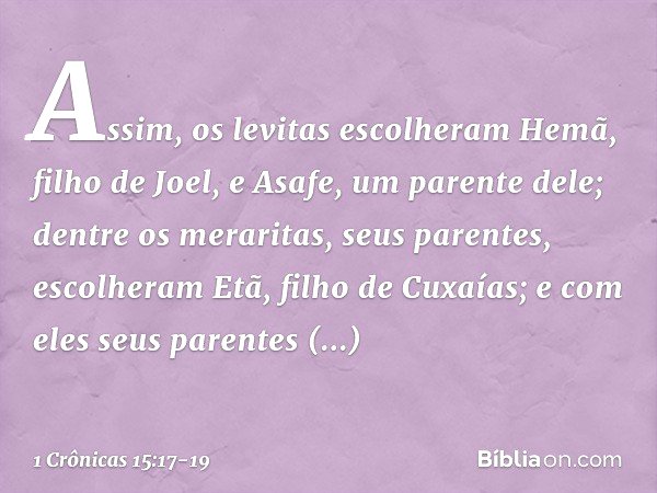 Assim, os levitas escolheram Hemã, filho de Joel, e Asafe, um parente dele; dentre os meraritas, seus parentes, escolheram Etã, filho de Cuxaías; e com eles seu
