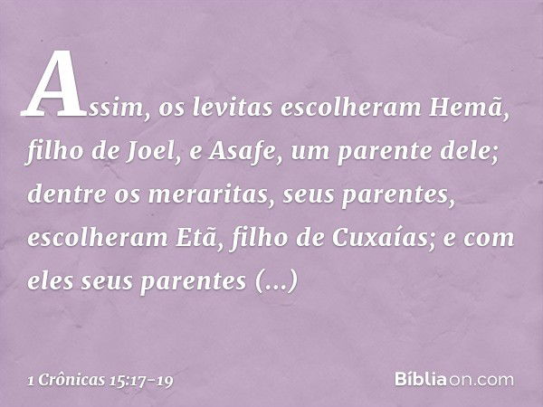 Assim, os levitas escolheram Hemã, filho de Joel, e Asafe, um parente dele; dentre os meraritas, seus parentes, escolheram Etã, filho de Cuxaías; e com eles seu