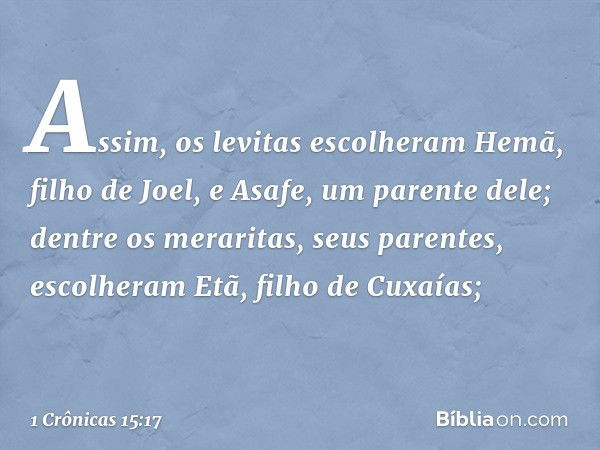 Assim, os levitas escolheram Hemã, filho de Joel, e Asafe, um parente dele; dentre os meraritas, seus parentes, escolheram Etã, filho de Cuxaías; -- 1 Crônicas 