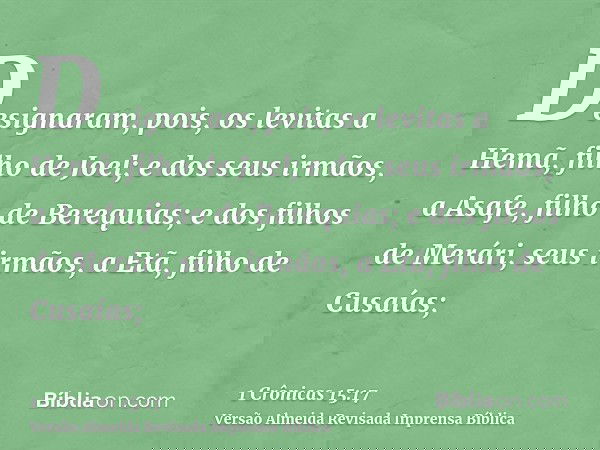 Designaram, pois, os levitas a Hemã, filho de Joel; e dos seus irmãos, a Asafe, filho de Berequias; e dos filhos de Merári, seus irmãos, a Etã, filho de Cusaías