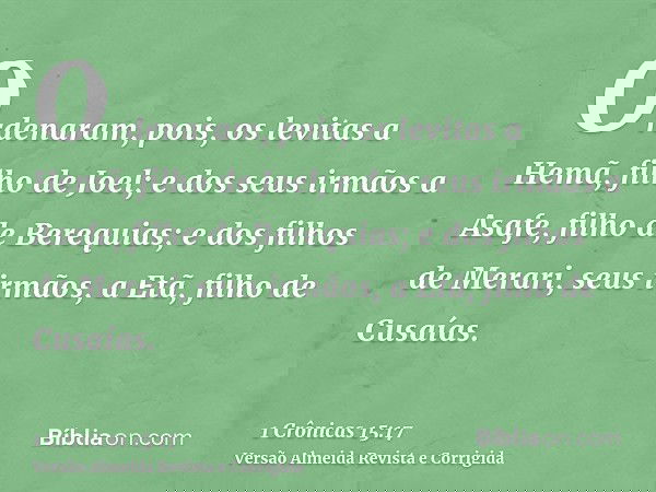 Ordenaram, pois, os levitas a Hemã, filho de Joel; e dos seus irmãos a Asafe, filho de Berequias; e dos filhos de Merari, seus irmãos, a Etã, filho de Cusaías.