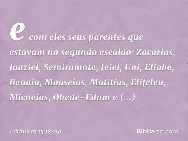 e com eles seus parentes que estavam no segundo escalão: Zacarias, Jaaziel, Semiramote, Jeiel, Uni, Eliabe, Benaia, Maaseias, Matitias, Elifeleu, Micneias, Obed