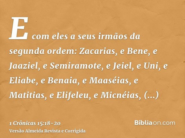 E com eles a seus irmãos da segunda ordem: Zacarias, e Bene, e Jaaziel, e Semiramote, e Jeiel, e Uni, e Eliabe, e Benaia, e Maaséias, e Matitias, e Elifeleu, e 