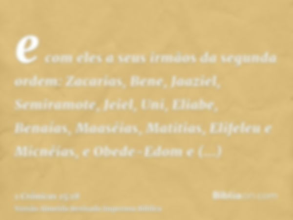 e com eles a seus irmãos da segunda ordem: Zacarias, Bene, Jaaziel, Semiramote, Jeiel, Uni, Eliabe, Benaías, Maaséias, Matitias, Elifeleu e Micnéias, e Obede-Ed