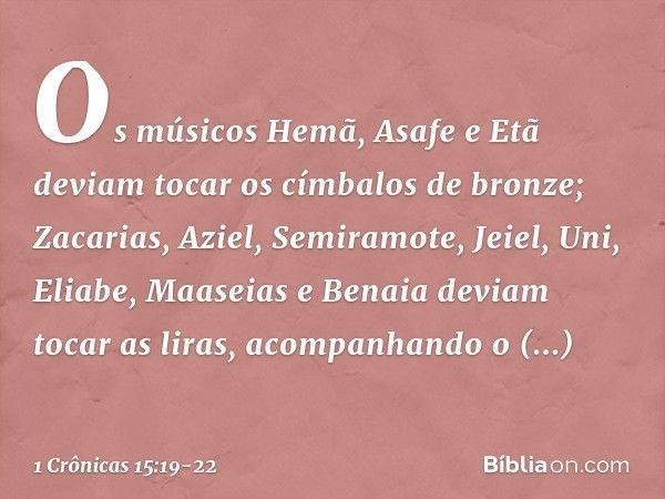 Os músicos Hemã, Asafe e Etã deviam tocar os címbalos de bronze; Zacarias, Aziel, Semiramote, Jeiel, Uni, Eliabe, Maaseias e Benaia deviam tocar as liras, acomp