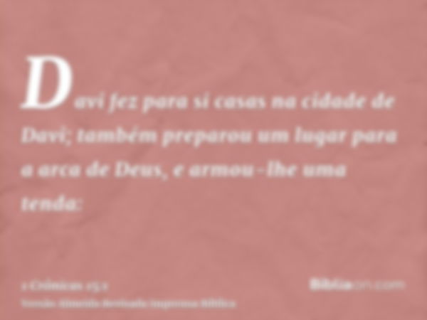 Davi fez para si casas na cidade de Davi; também preparou um lugar para a arca de Deus, e armou-lhe uma tenda: