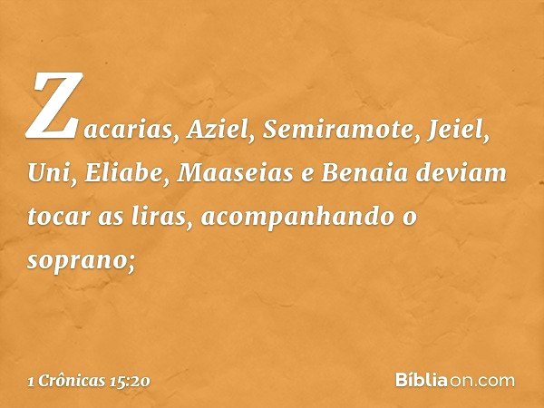 Zacarias, Aziel, Semiramote, Jeiel, Uni, Eliabe, Maaseias e Benaia deviam tocar as liras, acompanhando o soprano; -- 1 Crônicas 15:20