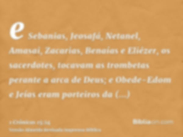 e Sebanias, Jeosafá, Netanel, Amasai, Zacarias, Benaías e Eliézer, os sacerdotes, tocavam as trombetas perante a arca de Deus; e Obede-Edom e Jeías eram porteir