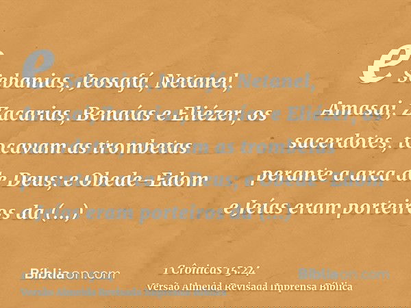e Sebanias, Jeosafá, Netanel, Amasai, Zacarias, Benaías e Eliézer, os sacerdotes, tocavam as trombetas perante a arca de Deus; e Obede-Edom e Jeías eram porteir