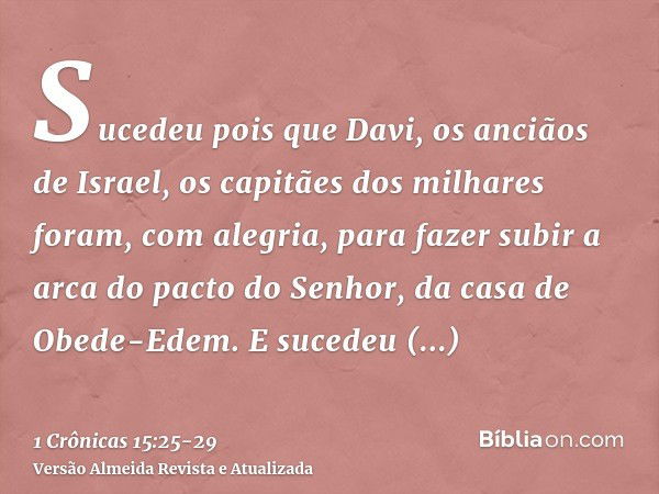 Sucedeu pois que Davi, os anciãos de Israel, os capitães dos milhares foram, com alegria, para fazer subir a arca do pacto do Senhor, da casa de Obede-Edem.E su