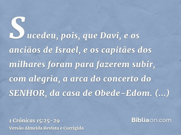 Sucedeu, pois, que Davi, e os anciãos de Israel, e os capitães dos milhares foram para fazerem subir, com alegria, a arca do concerto do SENHOR, da casa de Obed