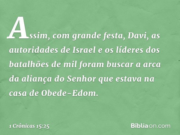 Assim, com grande festa, Davi, as autoridades de Israel e os líderes dos batalhões de mil foram buscar a arca da aliança do Senhor que estava na casa de Obede-E