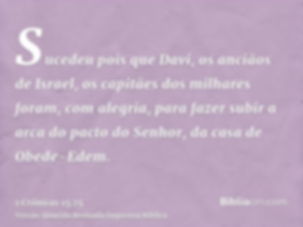 Sucedeu pois que Davi, os anciãos de Israel, os capitães dos milhares foram, com alegria, para fazer subir a arca do pacto do Senhor, da casa de Obede-Edem.