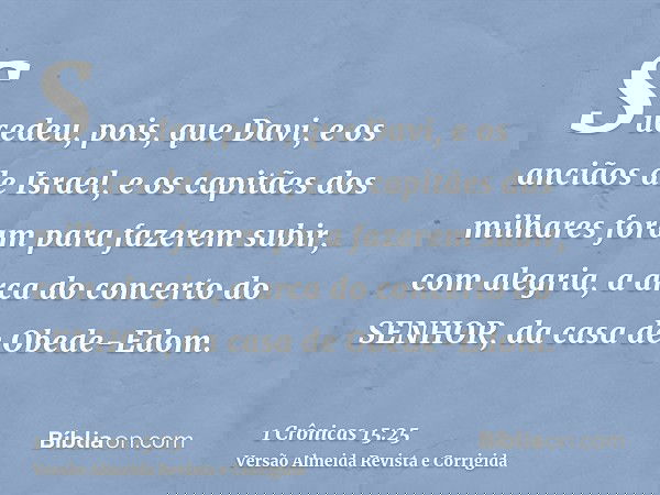 Sucedeu, pois, que Davi, e os anciãos de Israel, e os capitães dos milhares foram para fazerem subir, com alegria, a arca do concerto do SENHOR, da casa de Obed