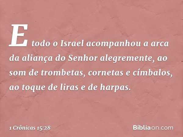 E todo o Israel acompanhou a arca da aliança do Senhor alegremente, ao som de trombetas, cornetas e címbalos, ao toque de liras e de harpas. -- 1 Crônicas 15:28