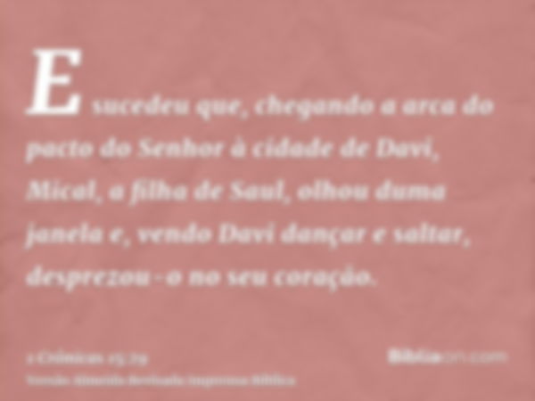 E sucedeu que, chegando a arca do pacto do Senhor à cidade de Davi, Mical, a filha de Saul, olhou duma janela e, vendo Davi dançar e saltar, desprezou-o no seu 