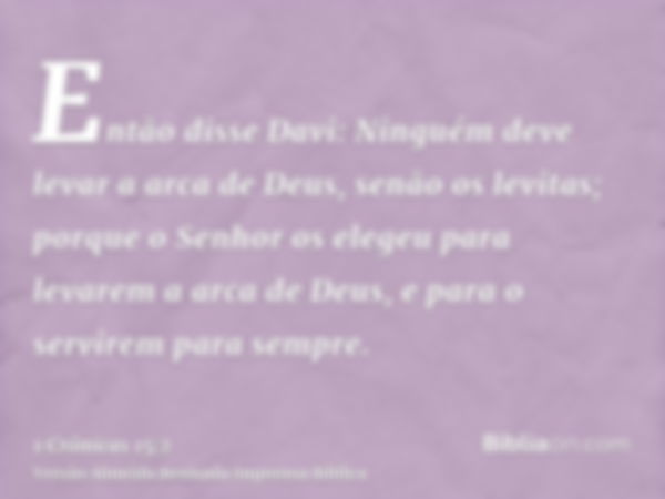 Então disse Davi: Ninguém deve levar a arca de Deus, senão os levitas; porque o Senhor os elegeu para levarem a arca de Deus, e para o servirem para sempre.