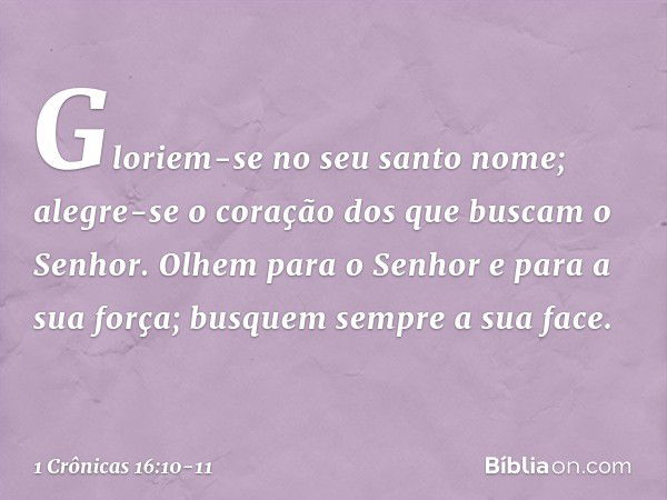 Gloriem-se no seu santo nome;
alegre-se o coração
dos que buscam o Senhor. Olhem para o Senhor
e para a sua força;
busquem sempre a sua face. -- 1 Crônicas 16:1