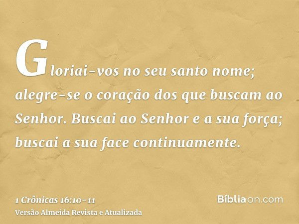 Gloriai-vos no seu santo nome; alegre-se o coração dos que buscam ao Senhor.Buscai ao Senhor e a sua força; buscai a sua face continuamente.